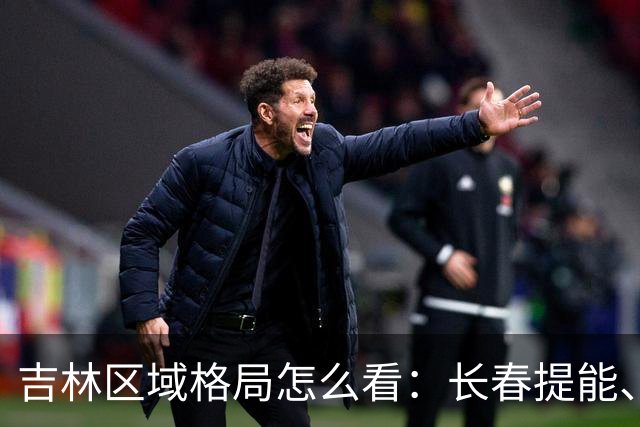 吉林区域格局怎么看：长春提能、吉林市联动，比城市合并更值得关注